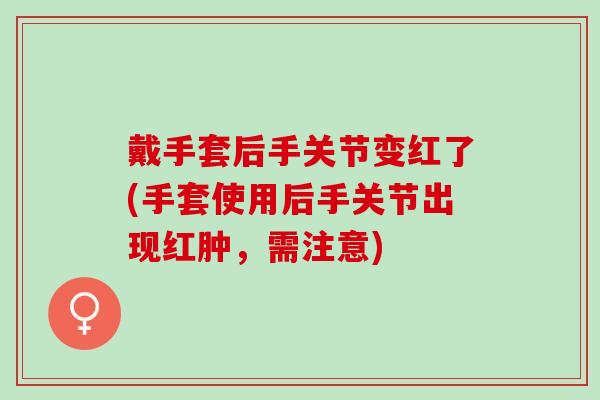 戴手套后手关节变红了(手套使用后手关节出现红肿，需注意)