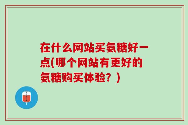 在什么网站买氨糖好一点(哪个网站有更好的氨糖购买体验？)