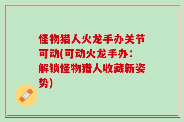 怪物猎人火龙手办关节可动(可动火龙手办：解锁怪物猎人收藏新姿势)
