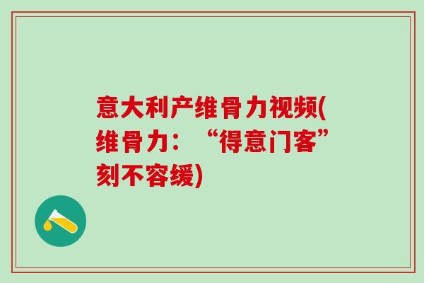 意大利产维骨力视频(维骨力：“得意门客”刻不容缓)