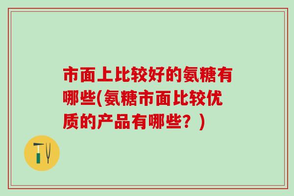 市面上比较好的氨糖有哪些(氨糖市面比较优质的产品有哪些？)