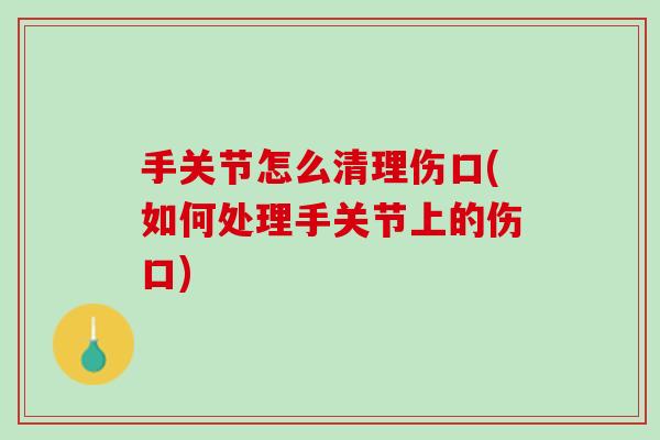 手关节怎么清理伤口(如何处理手关节上的伤口)