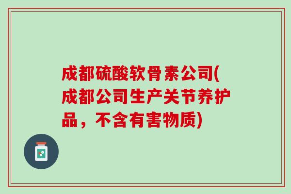 成都硫酸软骨素公司(成都公司生产关节养护品，不含有害物质)