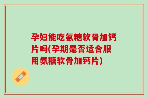 孕妇能吃氨糖软骨加钙片吗(孕期是否适合服用氨糖软骨加钙片)