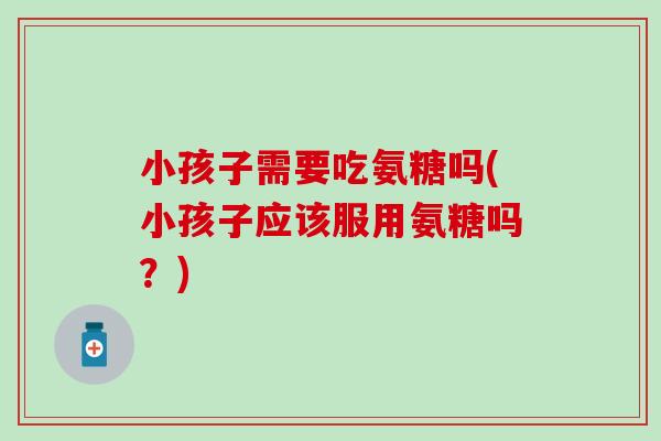 小孩子需要吃氨糖吗(小孩子应该服用氨糖吗？)