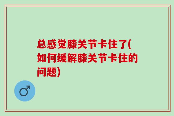 总感觉膝关节卡住了(如何缓解膝关节卡住的问题)