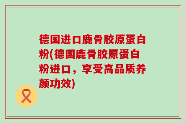 德国进口鹿骨胶原蛋白粉(德国鹿骨胶原蛋白粉进口，享受高品质养颜功效)