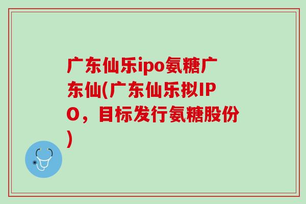 广东仙乐ipo氨糖广东仙(广东仙乐拟IPO，目标发行氨糖股份)