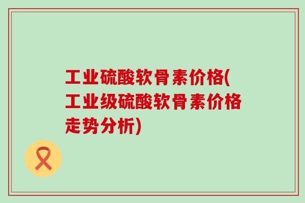 工业硫酸软骨素价格(工业级硫酸软骨素价格走势分析)