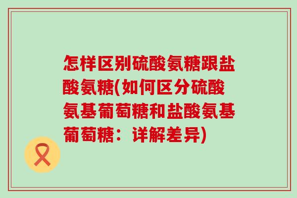 怎样区别硫酸氨糖跟盐酸氨糖(如何区分硫酸氨基葡萄糖和盐酸氨基葡萄糖：详解差异)