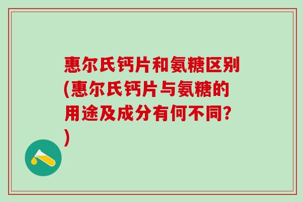 惠尔氏钙片和氨糖区别(惠尔氏钙片与氨糖的用途及成分有何不同？)