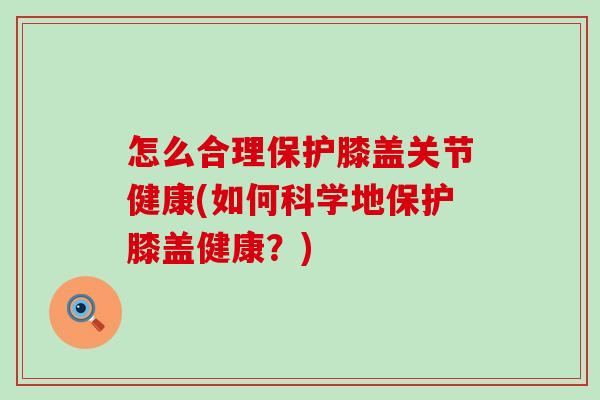 怎么合理保护膝盖关节健康(如何科学地保护膝盖健康？)