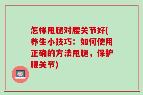 怎样甩腿对腰关节好(养生小技巧：如何使用正确的方法甩腿，保护腰关节)