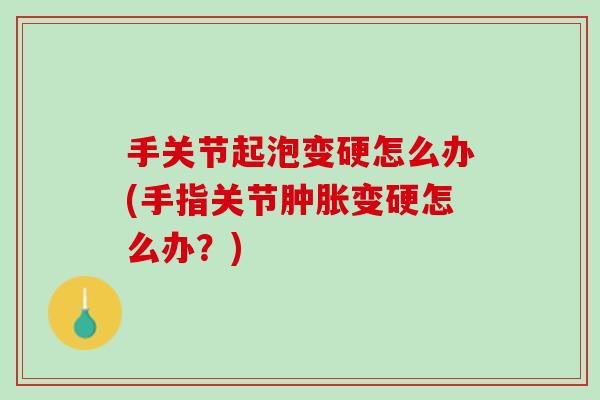 手关节起泡变硬怎么办(手指关节肿胀变硬怎么办？)