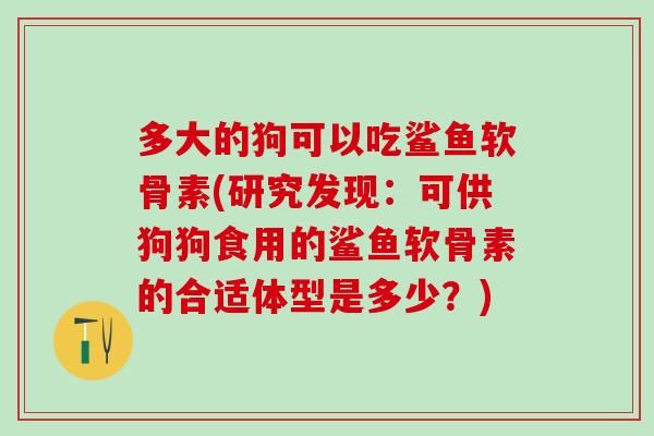 多大的狗可以吃鲨鱼软骨素(研究发现：可供狗狗食用的鲨鱼软骨素的合适体型是多少？)