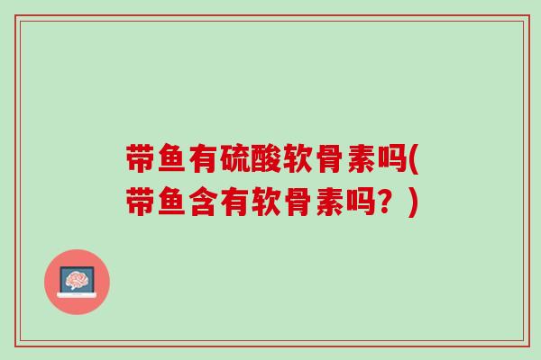 带鱼有硫酸软骨素吗(带鱼含有软骨素吗？)