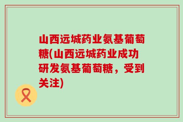 山西远城药业氨基葡萄糖(山西远城药业成功研发氨基葡萄糖，受到关注)