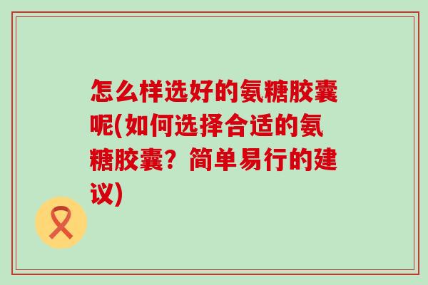 怎么样选好的氨糖胶囊呢(如何选择合适的氨糖胶囊？简单易行的建议)
