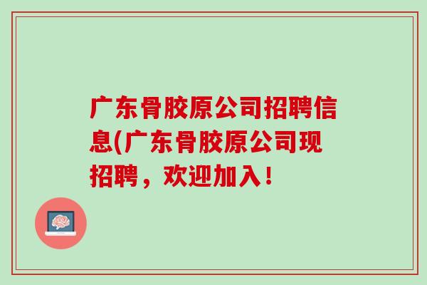 广东骨胶原公司招聘信息(广东骨胶原公司现招聘，欢迎加入！
