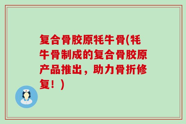 复合骨胶原牦牛骨(牦牛骨制成的复合骨胶原产品推出，助力骨折修复！)