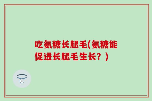 吃氨糖长腿毛(氨糖能促进长腿毛生长？)
