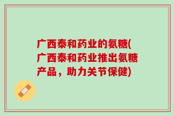 广西泰和药业的氨糖(广西泰和药业推出氨糖产品，助力关节保健)