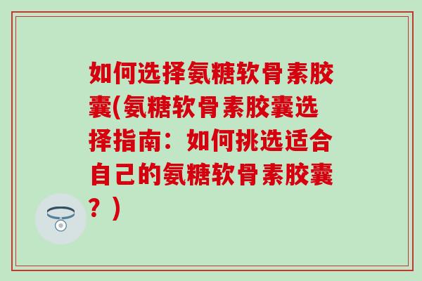 如何选择氨糖软骨素胶囊(氨糖软骨素胶囊选择指南：如何挑选适合自己的氨糖软骨素胶囊？)