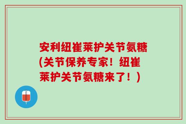 安利纽崔莱护关节氨糖(关节保养专家！纽崔莱护关节氨糖来了！)