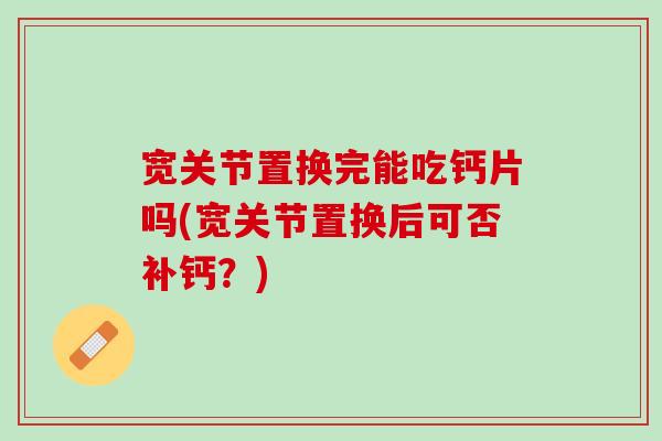 宽关节置换完能吃钙片吗(宽关节置换后可否补钙？)