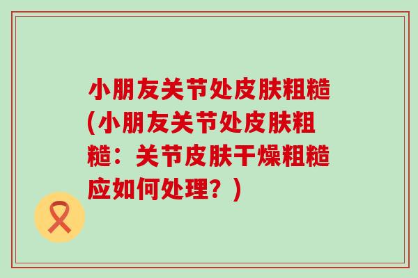 小朋友关节处皮肤粗糙(小朋友关节处皮肤粗糙：关节皮肤干燥粗糙应如何处理？)