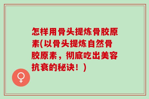 怎样用骨头提炼骨胶原素(以骨头提炼自然骨胶原素，彻底吃出美容抗衰的秘诀！)