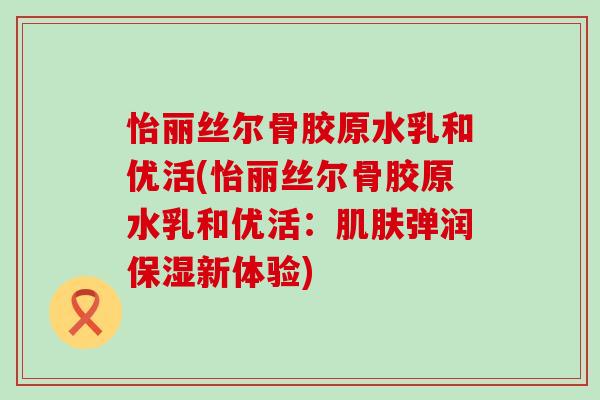 怡丽丝尔骨胶原水乳和优活(怡丽丝尔骨胶原水乳和优活：肌肤弹润保湿新体验)
