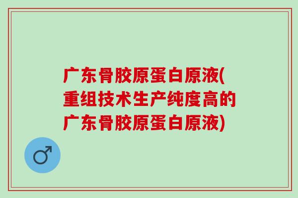 广东骨胶原蛋白原液(重组技术生产纯度高的广东骨胶原蛋白原液)