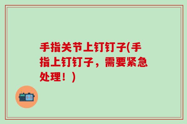 手指关节上钉钉子(手指上钉钉子，需要紧急处理！)