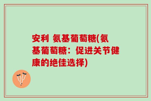 安利 氨基葡萄糖(氨基葡萄糖：促进关节健康的绝佳选择)