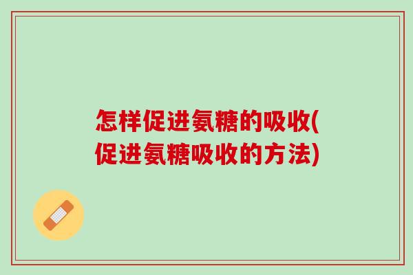怎样促进氨糖的吸收(促进氨糖吸收的方法)