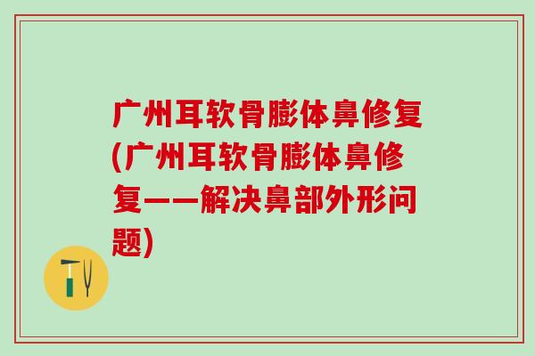 广州耳软骨膨体鼻修复(广州耳软骨膨体鼻修复——解决鼻部外形问题)