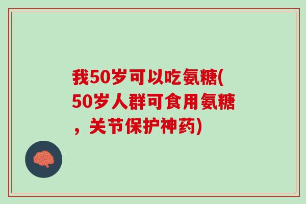 我50岁可以吃氨糖(50岁人群可食用氨糖，关节保护神药)