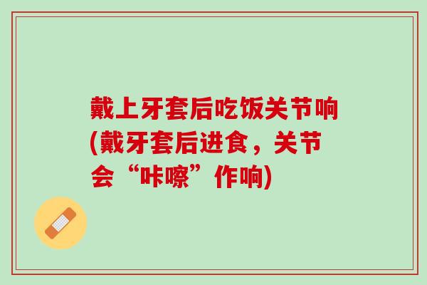 戴上牙套后吃饭关节响(戴牙套后进食，关节会“咔嚓”作响)