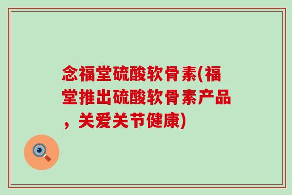 念福堂硫酸软骨素(福堂推出硫酸软骨素产品，关爱关节健康)