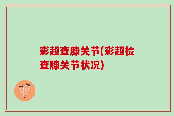 彩超查膝关节(彩超检查膝关节状况)