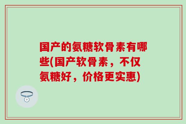 国产的氨糖软骨素有哪些(国产软骨素，不仅氨糖好，价格更实惠)