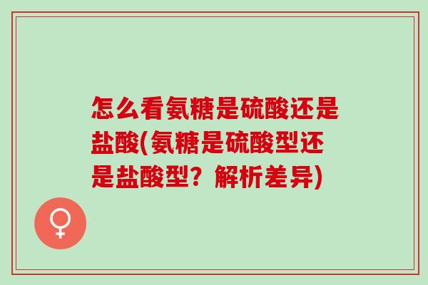 怎么看氨糖是硫酸还是盐酸(氨糖是硫酸型还是盐酸型？解析差异)