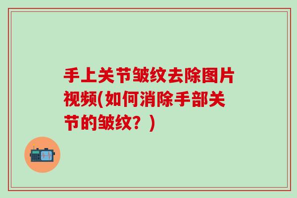 手上关节皱纹去除图片视频(如何消除手部关节的皱纹？)