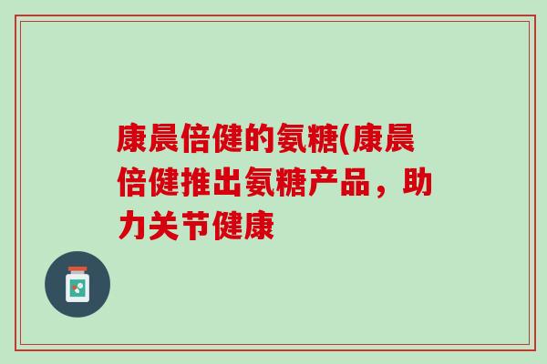 康晨倍健的氨糖(康晨倍健推出氨糖产品，助力关节健康