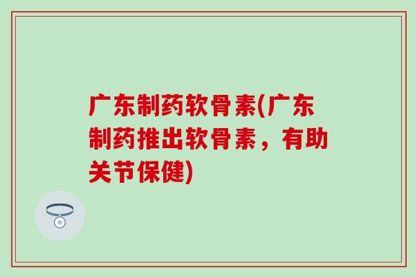 广东制药软骨素(广东制药推出软骨素，有助关节保健)