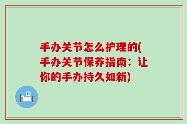 手办关节怎么护理的(手办关节保养指南：让你的手办持久如新)