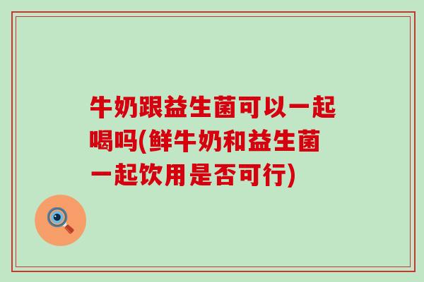 牛奶跟益生菌可以一起喝吗(鲜牛奶和益生菌一起饮用是否可行)