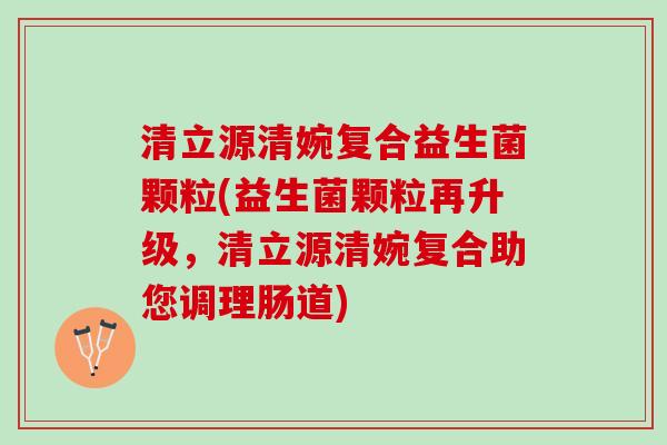 清立源清婉复合益生菌颗粒(益生菌颗粒再升级，清立源清婉复合助您调理肠道)