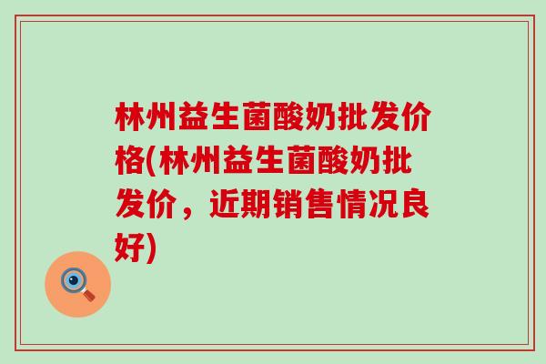 林州益生菌酸奶批发价格(林州益生菌酸奶批发价，近期销售情况良好)
